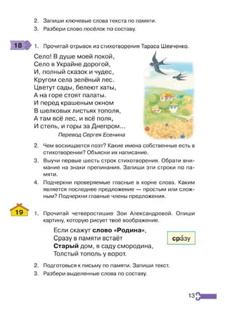 2. Запиши ключевые слова текста по памяти.
3. Разбери слово посёлок по составу.
1. Прочитай отрывок из стихотворения Тараса Шевченко.
Село! В душе моей покой,
Село в Украйне дорогой,
И, полный сказок и чудес,
Кругом села зелёный лес.
Цветут сады, белеют хаты,
А на горе стоят палаты.
И перед крашеным окном
В шелковых листьях тополя,
А там всё лес, и всё поля,
И степь, и горы за Днепром...
Перевод Сергея Есенина
2. Чем восхищается поэт? Какие имена собственные есть в
стихотворении? Объясни их написание.
3. Выучи первые шесть строк стихотворения. Обрати вни­
мание на знаки препинания. Запиши эти строки по па­
мяти.
4. Подчеркни проверяемые гласные в корне слова. Каким
является последнее предложение — простым или слож­
ным? Подчеркни главные члены предложения.
1. Прочитай четверостишие Зои Александровой. Опиши
картину, которую рисует твоё воображение.
Если скажут слово «Родина»,
Сразу в памяти встаёт
Старый дом, в саду смородина,
Толстый тополь у ворот.
сразу
2. Подготовься к письму по памяти. Запиши текст.
3. Разбери выделенные слова по составу.
13
 