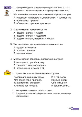 223 1■ Повтори сведения о местоимении {см. схемы на с. 121).
Ж
2. Выполни тестовые задания. Выбери правильный ответ.
1. Местоимение —самостоятельная часть речи, которая
А указывает на предметы, их признаки и количество
Б обозначает предмет
В обозначает признак предмета
2. Местоимения изменяются по
А родам,числам и лицам
Б родам, числам и падежам
В родам, числам, падежам и лицам
3. Указательные местоимения склоняются, как
А существительные
Б прилагательные
В числительные
4. Местоимения записаны правильно в строке
А отдал ему, пришёл к ему
Б танцует с ним, горжусь им
В играл с ним, думает о ей
[224 1. Прочитай стихотворение Владимира Орлова.
2. Разбери местоимения как часть речи.
3*. Придумай и запиши 2-3 предложения о весне, используя
местоимения.
Такой напал на зиму страх,
Что злоба вмиг пропала.
Она листочки второпях
Сложила как попало.
И с той поры
Немало в ней
Осенних дней
И вешних дней...
131
 