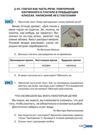 § 45. ГЛАГОЛ КАК ЧАСТЬ РЕЧИ. ПОВТОРЕНИЕ
ИЗУЧЕННОГО О ГЛАГОЛЕ В ПРЕДЫДУЩИХ
КЛАССАХ. НАПИСАНИЕ НЕС ГЛАГОЛАМИ
Прочитай текст. Кому принадлежат слова прямой речи?
Бекас (птица) думает: «Для пения у
меня горло не годится. Эх, полечу, не
смолчу, как-нибудь да закричу!» Вы­
скочил он из-под кочки, залетел под
самые облака. Хвост раскрыл веером.
Головой воздух рассекает, узкие пё­
рышки ветром перебираются.
По Виталию Бианки
2. Выпиши глаголы, распределяя их по временам.
Прошедшее время Настоящее время Будущее время
гулял играю напишу
* » Л Л Л Л • л а
3. В каких глаголах есть приставки? Обозначь их.
Прочитай шуточный текст. Как ты понимаешь выражения
молчать как рыба, как воды в рот набрал? Эти выражения
синонимы или антонимы? Обоснуй своё мнение.
ЧТО (НЕ)МЕШАЛО БЫ ЗНАТЬ НЕКОТОРЫМ ДЕТЯМ
Вы знали, вы знаете, вы (не)можете (не)знать, что для
того, чтобы молчать, не обязательно становиться рыбой.
Достаточно набрать в рот воды.
По Виктору Хмельницкому
2. Как пишется не с глаголами? Прочитай и расскажи правило
14 (см. Приложение 1). Приведи 3-4 своих примера (устно).
3. Спиши текст, раскрывая скобки.
133
 