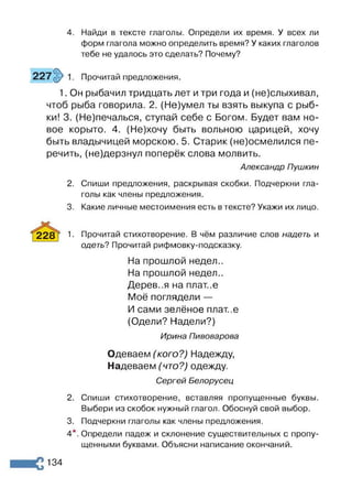 4. Найди в тексте глаголы. Определи их время. У всех ли
форм глагола можно определить время? У каких глаголов
тебе не удалось это сделать? Почему?
Прочитай предложения.
1. Он рыбачил тридцать лет и три года и (не)слыхивал,
чтоб рыба говорила. 2. (Не)умел ты взять выкупа с рыб­
ки! 3. (Не)печалься, ступай себе с Богом. Будет вам но­
вое корыто. 4. (Не)хочу быть вольною царицей, хочу
быть владычицей морскою. 5. Старик (не)осмелился пе­
речить, (не)дерзнул поперёк слова молвить.
Александр Пушкин
2. Спиши предложения, раскрывая скобки. Подчеркни гла­
голы как члены предложения.
3. Какие личные местоимения есть в тексте? Укажи их лицо.
228 Г 1- Прочитай стихотворение. В чём различие слов надеть и
одеть? Прочитай рифмовку-подсказку.
На прошлой недел..
На прошлой недел..
Дерев..я на плат..е
Моё поглядели —
И сами зелёное плат..е
(Одели? Надели?)
Ирина Пивоварова
Одеваем (кого?) Надежду,
Надеваем (что?) одежду.
Сергей Белорусец
2. Спиши стихотворение, вставляя пропущенные буквы.
Выбери из скобок нужный глагол. Обоснуй свой выбор.
3. Подчеркни глаголы как члены предложения.
4*. Определи падеж и склонение существительных с пропу­
щенными буквами. Объясни написание окончаний.
134
 