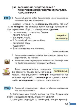 § 46. РАСШИРЕНИЕ ПРЕДСТАВЛЕНИЙ О
ЛЕКСИЧЕСКОМ МНОГООБРАЗИИ ГЛАГОЛОВ,
ИХ РОЛИ В РЕЧИ
229 §> 1. Прочитай диалог ребят. Какой глагол имеет переносное
значение? Докажи примерами.
— Славик, н..ужели ты не можешь передать, где мы?
Ты же говорил, что делаешь такой прибор, который мо­
жет передавать. Ещё т..л..визор хотел сделать.
— Нет питания... — ответил Славик.
— Какого питания?
— Эл..ктрич..ского.
— А батарейка? — спросил Котя.
— Батарейка села.
— Куда села?
— Это так называется, что села.
Валентин Катаев
2. Выпиши выделенные глаголы. Определи их форму. Раз­
бери глаголы по составу.
3. Выпиши слова с пропущенными буквами. Проверь себя
по Орфографическому словарику учебника.
неужели
телевизор
Телеграмма, телефон, телевизор.
Во всех этих словах есть греческий
корень теле («далеко»). Телефон переводится как
«далеко звучащий», телевизор — «далеко видя­
щий», телеграмма — «далеко написанное».
телеграмма
Прочитай предложения. Найди устойчивые выражения.
Что они обозначают?
1. Сослужил мне службу верно, то есть, будучи при
всём, (не)ударил в грязь лицом (П. Ершов).
2. Он и усом (не)ведёт, на печи в углу поёт (П. Ершов).
135
 