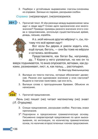 2. Подбери к устойчивым выражениям глаголы-синонимы
из справки. Запиши их парами, раскрывая скобки.
Справка: (не)реагирует, (не)опозорился.
231 1. Прочитай текст. В чём разница между выражениями часы
идут и люди идут? Слово идти однозначное или много­
значное? Приведи примеры разного значения этого сло­
ва в предложениях, используя существительные время,
дождь, письма, корабль.
вверх
ками,
Аз..мой меньше других мёрзнут ч..сы, по­
тому что всё время идут!
Вот если бы дерев..я умели ходить или,
ещё лучше, бегать, — они бы тоже не мёрзли
и остались зелёными.
Представляете, как бегал бы, например,
ду.. ? Корни у него узловатые, на них он то
поднимается, то вниз опускается, ветками, как ру-
размахивает, лист..я, как пальц.. , растопырил.
По Виктору Хмельницкому
2. Выпиши из текста глаголы, которые обозначают движе­
ние. Разное или одинаковое значение у этих глаголов?
Выдели в глаголах приставки, где они есть.
3. Выпиши слова с пропущенными буквами. Объясни их
написание.
232 і 1. Прочитай предложение.
Лень (не) пишет (не) читает математику (не) знает
(Л. Огурцова).
2. Спиши предложение, раскрывая скобки. Расставь знаки
препинания.
3*. Подчеркни в предложении грамматическую основу.
Письменно охарактеризуй предложение по цели выска­
зывания, по интонации, по количеству грамматических
основ, по наличию второстепенных членов предложения.
136
 
