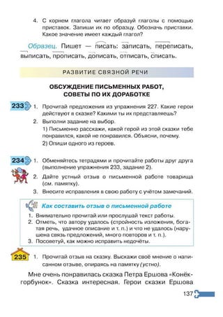 4. С корнем глагола читает образуй глаголы с помощью
приставок. Запиши их по образцу. Обозначь приставки.
Какое значение имеет каждый глагол?
Образец. Пишет — писать: записать, переписать,
1 і -----1 ----- 1 — і
выписать, прописать, дописать, отписать, списать.
РАЗВИТИЕ СВЯЗНОЙ РЕЧИ
ОБСУЖДЕНИЕ ПИСЬМЕННЫХ РАБОТ,
СОВЕТЫ ПО ИХ ДОРАБОТКЕ
233§> 1. Прочитай предложения из упражнения 227. Какие герои
действуют в сказке? Какими ты их представляешь?
2. Выполни задание на выбор.
1) Письменно расскажи, какой герой из этой сказки тебе
понравился, какой не понравился. Объясни, почему.
2) Опиши одного из героев.
Обменяйтесь тетрадями и прочитайте работы друг друга
(выполнение упражнения 233, задание 2).
Дайте устный отзыв о письменной работе товарища
(см. памятку).
Внесите исправления в свою работу с учётом замечаний.
Как составить отзыв о письменной работе
1. Внимательно прочитай или прослушай текст работы.
2. Отметь, что автору удалось (стройность изложения, бога­
тая речь, удачное описание и т. п.) и что не удалось (нару­
шена связь предложений, много повторов и т. п.).
3. Посоветуй, как можно исправить недочёты.
Прочитай отзыв на сказку. Выскажи своё мнение о напи­
санном отзыве, опираясь на памятку (устно).
Мне очень понравилась сказка Петра Ершова «Конёк-
горбунок». Сказка интересная. Герои сказки Ершова
137
 