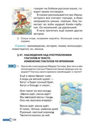 КОНЁК-ГОРБУНОК
говорят на бойком русском языке, го­
ворят яркие поговорки.
В сказке рассказывается про Ивана,
которого все считают глупцом, а Иван
оказывается умным, смелым. Ему по­
могает во всём мудрый Конёк-горбу­
нок. Он маленький, да удаленький.
Я хочу прочитать ещё сказки других
авторов.
2. Спиши отзыв, исправляя недочёты. Используй слова из
справки.
Справка: произведение, история, поэма; используют,
повествуется; он, юноша.
§ 47. НАБЛЮДЕНИЯ НАД УПОТРЕБЛЕНИЕМ
ГЛАГОЛОВ В ТЕКСТЕ.
ИЗМЕНЕНИЕ ГЛАГОЛОВ ПО ВРЕМЕНАМ
Прочитай стихотворение Фёдора Тютчева. Для чего в нём
используются глаголы? Какое состояние природы они пе­
редают? Глаголы какого времени преобладают в тексте?
Ещё в полях белеет снег,
А воды уж весной шумят —
Бегут и будят сонный брег,
Бегут и блещут и гласят...
Они гласят во все концы:
«Весна идёт, весна идёт!
Мы молодой весны гонцы,
Она нас выслала вперёд!»
Весна идёт, весна идёт,
И тихих, тёплых, майских дней
Румяный, светлый хоровод
Толпится весело за ней.
 