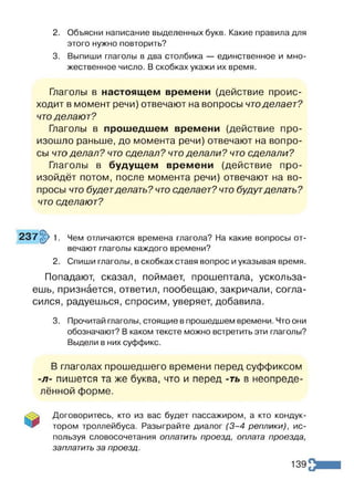 2. Объясни написание выделенных букв. Какие правила для
этого нужно повторить?
3. Выпиши глаголы в два столбика — единственное и мно­
жественное число. В скобках укажи их время.
Глаголы в настоящем времени (действие проис­
ходит в момент речи) отвечают на вопросы чтоделает?
что делают?
Глаголы в прошедшем времени (действие про­
изошло раньше, до момента речи) отвечают на вопро­
сы что делал? что сделал? что делали? что сделали?
Глаголы в будущем времени (действие про­
изойдёт потом, после момента речи) отвечают на во­
просы что будетделать? что сделает? что будутделать?
что сделают?
7 ^ 1 . Чем отличаются времена глагола? На какие вопросы от­
вечают глаголы каждого времени?
2. Спиши глаголы, в скобках ставя вопрос и указывая время.
Попадают, сказал, поймает, прошептала, ускольза­
ешь, признается, ответил, пообещаю, закричали, согла­
сился, радуешься, спросим, уверяет, добавила.
3. Прочитай глаголы, стоящие в прошедшем времени. Что они
обозначают? В каком тексте можно встретить эти глаголы?
Выдели в них суффикс.
В глаголах прошедшего времени перед суффиксом
-л- пишется та же буква, что и перед -ть в неопреде­
лённой форме.
Договоритесь, кто из вас будет пассажиром, а кто кондук­
тором троллейбуса. Разыграйте диалог (3 -4 реплики), ис­
пользуя словосочетания оплатить проезд, оплата проезда,
заплатить за проезд.
139
 