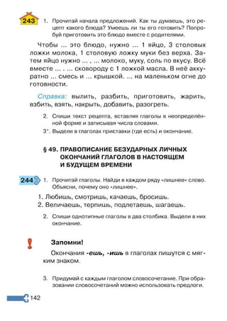 243 Т 1. Прочитай начала предложений. Как ты думаешь, это ре-
цепт какого блюда? Умеешь ли ты его готовить? Попро­
буй приготовить это блюдо вместе с родителями.
Чтобы ... это блюдо, нужно ... 1 яйцо, 3 столовых
ложки молока, 1 столовую ложку муки без верха. За­
тем яйцо нужно ... , ... молоко, муку, соль по вкусу. Всё
вместе.........сковороду с 1 ложкой масла. В неё акку­
ратно ... смесь и ... крышкой. ... на маленьком огне до
готовности.
Справка: вылить, разбить, приготовить, жарить,
взбить, взять, накрыть, добавить, разогреть.
2. Спиши текст рецепта, вставляя глаголы в неопределён­
ной форме и записывая числа словами.
3*. Выдели в глаголах приставки (где есть) и окончание.
1. Прочитай глаголы. Найди в каждом ряду «лишнее» слово.
Объясни, почему оно «лишнее».
1. Любишь, смотришь, качаешь, бросишь.
2. Величаешь, терпишь, подлетаешь, шагаешь.
2. Спиши однотипные глаголы в два столбика. Выдели в них
окончание.
О Запомни!
©
Окончания -ешь, -ишь в глаголах пишутся с мяг­
ким знаком.
§ 49. ПРАВОПИСАНИЕ БЕЗУДАРНЫХ ЛИЧНЫХ
ОКОНЧАНИЙ ГЛАГОЛОВ В НАСТОЯЩЕМ
И БУДУЩЕМ ВРЕМЕНИ
3. Придумай с каждым глаголом словосочетание. При обра­
зовании словосочетаний можно использовать предлоги.
 
