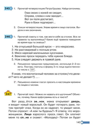 Глаз своих с коней не сводит,
Справа, слева к ним заходит...
Вот он поля достигает,
Руки в боки подпирает...
2. Спиши четверостишие. Укажи время и лицо глаголов. Вы­
дели в них окончание.
245 1. Прочитай четверостишие Петра Ершова. Найди антонимы.
Прочитай советы о том, как вести себя за столом. Все ли
правила ты выполняешь? Какие ещё правила поведения
во время еды ты знаешь?
1. Не откусывай большой кусок — это некрасиво.
2. Не разговаривай с полным ртом.
3. Мясо нарезай маленькими кусочками.
4. Вежливо проси передать тебе нужное блюдо.
5. Нож следует держать в правой руке.
Письменно продолжи предложение, используя 2-3 со
вета. Поставь глаголы в форму 3-го лица единственно
го числа с |-ет
Язнаю, что воспитанный человек за столом (чтодела­
ет? чего не делает? )....
3*. Письменно измени глагол просить в настоящем времени
по лицам и числам.
247] 1. Прочитай текст. Можно ли назвать его шуточным? Объяс­
ни, почему. Какие орфограммы есть в тексте?
Вот раздаётся зв..нок мама открывает дверь,
и входит новый взрослый. Он будет потирать руки, по­
том протрёт очки. Когда он их наденет, то увидит меня.
Потом спросит: «А кем ты будешь?» Я отвечу, что моро­
женщиком. Лицо взрослого просветлеет. Он хлопнет
меня по сп..не и скажет: «Молодец!» Потом он будет
143
 