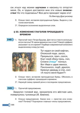 см..яться над моими шутками и наконец-то отпустит
меня. Ох, и трудно достаются мне эти новые знаком­
ства! Но что поделаешь? Все дети проходят через это!
По Виктору Драгунскому
2. Спиши текст, вставляя пропущенные буквы. Выдели у гла­
голов окончание.
3*. Определи склонение выделенных слов.
§ 50. ИЗМЕНЕНИЕ ГЛАГОЛОВ ПРОШЕДШЕГО
ВРЕМЕНИ
248 §> 1. Прочитай текст Петра Ершова. Для чего в тексте использу­
ются глаголы? В каком времени они стоят? Какой суффикс
указывает на это время? Подбери современный синоним к
выделенному слову (устно).
Тут надел он свой кафтан,
Опояской подв..зался,
Приумылся, причесался,
Кнут свой сбоку приц..пил,
Словно ^тица® поплыл.
Вот Иван к царю явился,
Поклонился, подбодрился,
Крякнул дважды и спр..сил:
«А пошто меня будил?»
2. Спиши текст, вставляя пропущенные буквы. Обозначь в
глаголах суффикс прошедшего времени.
3*. Нарисуй схему прямой речи в последнем предложении.
249 §> 1. Прочитай предложение.
Закрутил головой жук, заскрипела его жёсткая шея,
повернулось туловище (Б. Бианки).
2. Спиши предложение. Какое оно — простое или слож­
ное? Почему? Подчеркни главные члены предложения.
144
 
