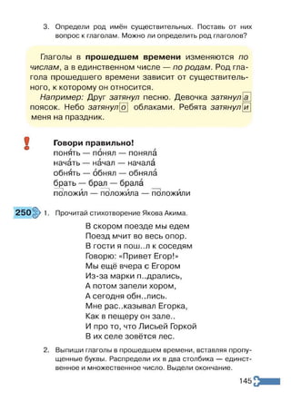 3. Определи род имён существительных. Поставь от них
вопрос к глаголам. Можно ли определить род глаголов?
Глаголы в прошедшем времени изменяются по
числам, а в единственном числе — по родам. Род гла­
гола прошедшего времени зависит от существитель­
ного, к которому он относится.
Например: Друг затянул песню. Девочка затянул
поясок. Небо затянуло облаками. Ребята затянул
меня на праздник.
и
Говори правильно!
понять — понял — поняла
начать — начал — начала
обнять — обнял — обняла
брать — брал — брала
положил — положила — положили
. Прочитай стихотворение Якова Акима.
В скором поезде мы едем
Поезд мчит во весь опор.
В ГОСТИ Я ПОШ ..Л к соседям
Говорю: «Привет Егор!»
Мы ещё вчера с Егором
Из-за марки п..дрались,
А потом запели хором,
А сегодня обнулись.
Мне рассказывал Егорка,
Как в пещеру он зале..
И про то, что Лисьей Горкой
В их селе зовётся лес.
2. Выпиши глаголы в прошедшем времени, вставляя пропу­
щенные буквы. Распредели их в два столбика — единст­
венное и множественное число. Выдели окончание.
9
©
250§> 1
145
 