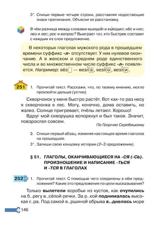 3*. Спиши первые четыре строки, расставляя недостающие
знаки препинания. Объясни их расстановку.
В чём разница между словами выходил и вь/ходил; нёс и нос
лез и лес, рос и вопрос? Выиграет тот, кто быстрее составит
с каждым из слов предложение.
В некоторых глаголах мужского рода в прошедшем
времени суффикс -л- отсутствует. У них нулевое окон­
чание. А в женском и среднем роде единственного
числа и во множественном числе суффикс -л- появля-
Аг— Лі— . а
ется. Например: вёзЦ — везл[а], везл[о], везл и
251) 1. Прочитай текст. Расскажи, что, по твоему мнению, могло
произойти дальше (устно).
Скворчонок у меня быстро растёт. Вот как-то раз несу
я скворчонка в лес. Могу, конечно, дома оставить, но
жалко. Солнце пригревает, пчёлы летают. Хорошо!
Вдруг мой скворушка вспорхнул и был таков. Значит,
повзрослел совсем.
По Георгию Скребицкому
2. Спиши первый абзац, изменяя настоящее время глаголов
на прошедшее.
3*. Запиши свою концовку истории (2 -3 предложения).
§ 51. ГЛАГОЛЫ, ОКАНЧИВАЮЩИЕСЯ НА -СЯ (-СЬ).
ПРОИЗНОШЕНИЕ И НАПИСАНИЕ -ТЬСЯ
И -ТСЯ В ГЛАГОЛАХ
252§> 1. Прочитай текст. С помощью чего соединены в нём пред­
ложения? Какие это предложения по цели высказывания?
Только вылетели воробьи из кустов, как очутились
на б..регу в..сёлой речки. За р..кой поднималась высо­
кая г.ра. Под самой в..ршиной обрыва в..днелось море
146
 