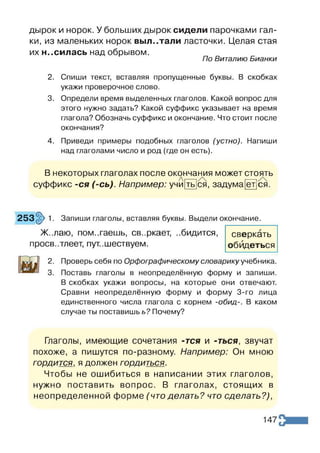 дырок и норок. У больших дырок сидели парочками гал­
ки, из маленьких норок выл..тали ласточки. Целая стая
их н..силась над обрывом.
По Виталию Бианки
2. Спиши текст, вставляя пропущенные буквы. В скобках
укажи проверочное слово.
3. Определи время выделенных глаголов. Какой вопрос для
этого нужно задать? Какой суффикс указывает на время
глагола? Обозначь суффикс и окончание. Что стоит после
окончания?
4. Приведи примеры подобных глаголов (устно). Напиши
над глаголами число и род (где он есть).
В некоторых глаголах после окончания может стоять
суффикс -ся (-сь). Например: учй|ть]ся, задума ет ся.
253§> 1. Запиши глаголы, вставляя буквы. Выдели окончание.
Ж..лаю, помогаешь, сверкает, ..бидится,
проев..тлеет, пут..шествуем.
сверкать
обидеться
2. Проверь себя по Орфографическому словарику учебника.
3. Поставь глаголы в неопределённую форму и запиши.
В скобках укажи вопросы, на которые они отвечают.
Сравни неопределённую форму и форму 3-го лица
единственного числа глагола с корнем -обид-. В каком
случае ты поставишь ь? Почему?
Глаголы, имеющие сочетания -гея и -ться, звучат
похоже, а пишутся по-разному. Например: Он мною
гордится, я должен гордиться.
Чтобы не ошибиться в написании этих глаголов,
нужно поставить вопрос. В глаголах, стоящих в
неопределенной форме (что делать? что сделать?),
147
 