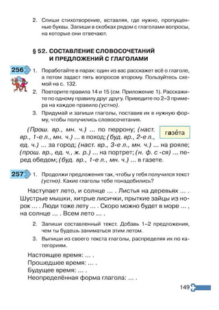 2. Спиши стихотворение, вставляя, где нужно, пропущен­
ные буквы. Запиши в скобках рядом с глаголами вопросы,
на которые они отвечают.
§ 52. СОСТАВЛЕНИЕ СЛОВОСОЧЕТАНИЙ
И ПРЕДЛОЖЕНИЙ С ГЛАГОЛАМИ
Поработайте в парах: один из вас расскажет всё о глаголе,
а потом задаст пять вопросов второму. Пользуйтесь схе­
мой на с. 132.
Повторите правила 14 и 15 {см. Приложение 1). Расскажи­
те по одному правилу друг другу. Приведите по 2-3 приме­
ра на каждое правило (устно).
Придумай и запиши глаголы, поставив их в нужную фор­
му, чтобы получились словосочетания.
(Прош, вр., мн. ч.) ... по перрону; (наст,
вр., 1-ел.,мн. ч .)... в поход; (буд. вр.,2-ел.,
ед. ч.) ... за город; (наст вр., 3-є л., мн. ч.) ... на рояле;
(прош. вр., ед. ч., ж. р .) ... на портрет; (н. ф. с -с я )... пе­
ред обедом; (буд. вр., 1-е л., мн. ч .)... в газете.
газета
Продолжи предложения так, чтобы у тебя получился текст
(устно). Какие глаголы тебе понадобились?
Наступает лето, и солнце .... Листья на деревьях
Шустрые мышки, хитрые лисички, прыткие зайцы из но­
рок .... Люди тоже лету .... Скоро можно будет в море ...,
на солнце .... Всем лето ....
2. Запиши составленный текст. Добавь 1-2 предложения,
чем ты будешь заниматься этим летом.
3. Выпиши из своего текста глаголы, распределяя их по ка­
тегориям.
Настоящее время: ... .
Прошедшее время: ... .
Будущее время: ....
Неопределённая форма глагола: ....
149
 