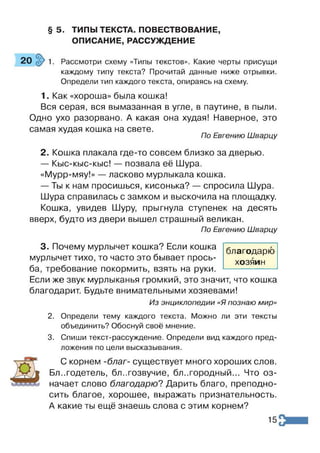 § 5. ТИПЫ ТЕКСТА. ПОВЕСТВОВАНИЕ,
ОПИСАНИЕ, РАССУЖДЕНИЕ
20 1. Рассмотри схему «Типы текстов». Какие черты присущи
каждому типу текста? Прочитай данные ниже отрывки.
Определи тип каждого текста, опираясь на схему.
1. Как «хороша» была кошка!
Вся серая, вся вымазанная в угле, в паутине, в пыли.
Одно ухо разорвано. А какая она худая! Наверное, это
самая худая кошка на свете.
По Евгению Шварцу
2. Кошка плакала где-то совсем близко за дверью.
— Кыс-кыс-кыс! — позвала её Шура.
«Мурр-мяу!» — ласково мурлыкала кошка.
— Ты к нам просишься, кисонька? — спросила Шура.
Шура справилась с замком и выскочила на площадку.
Кошка, увидев Шуру, прыгнула ступенек на десять
вверх, будто из двери вышел страшный великан.
По Евгению Шварцу
3. Почему мурлычет кошка? Если кошка
мурлычет тихо, то часто это бывает прось­
ба, требование покормить, взять на руки.
Если же звук мурлыканья громкий, это значит, что кошка
благодарит. Будьте внимательными хозяевами!
Из энциклопедии «Я познаю мир»
2. Определи тему каждого текста. Можно ли эти тексты
объединить? Обоснуй своё мнение.
3. Спиши текст-рассуждение. Определи вид каждого пред­
ложения по цели высказывания.
С корнем -благ- существует много хороших слов.
Благодетель, бл..гозвучие, благородный... Что оз­
начает слово благодарю? Дарить благо, преподно­
сить благое, хорошее, выражать признательность.
А какие ты ещё знаешь слова с этим корнем?
благодарю
хозяин
15
 