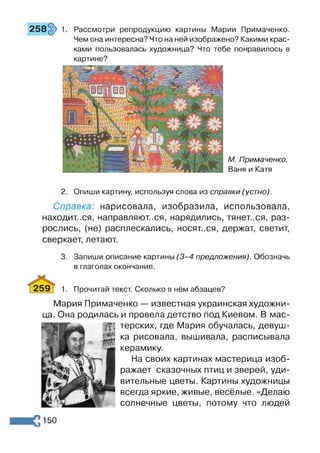 258§> 1. Рассмотри репродукцию картины Марии Примаченко.
Чем она интересна? Что на ней изображено? Какими крас­
ками пользовалась художница? Что тебе понравилось в
картине?
М. Примаченко.
Ваня и Катя
2. Опиши картину, используя слова из справки (устно).
Справка: нарисовала, изобразила, использовала,
находит..ся, направляют..ся, нарядились, тянет..ся, раз­
рослись, (не) расплескались, носят..ся, держат, светит,
сверкает, летают.
3. Запиши описание картины (3 -4 предложения). Обозначь
в глаголах окончание.
259] 1. Прочитай текст. Сколько в нём абзацев?
Мария Примаченко — известная украинская художни-
. Она родилась и провела детство под Киевом. В мас-
щ терских, где Мария обучалась, девуш-
^ ка рисовала, вышивала, расписывала
керамику.
На своих картинах мастерица изоб­
ражает сказочных птиц и зверей, уди­
вительные цветы. Картины художницы
всегда яркие, живые, весёлые. «Делаю
солнечные цветы, потому что людей
150
 