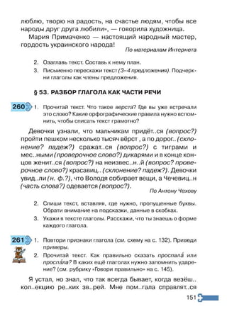 люблю, творю на радость, на счастье людям, чтобы все
народы друг друга любили», — говорила художница.
Мария Примаченко — настоящий народный мастер,
гордость украинского народа!
По материалам Интернета
2. Озаглавь текст. Составь к нему план.
3. Письменно перескажи текст(3-4 предложения). Подчерк­
ни глаголы как члены предложения.
§ 53. РАЗБОР ГЛАГОЛА КАК ЧАСТИ РЕЧИ
260§>1. Прочитай текст. Что такое верста? Где вы уже встречали
это слово? Какие орфографические правила нужно вспом­
нить, чтобы списать текст грамотно?
Девочки узнали, что мальчикам придёт..ся (вопрос?)
пройти пешком несколько тысяч вёрст ,а по дорог., (скло­
нение? падеж?) сражаться (вопрос?) с тиграми и
местными (проверочное слово?) дикарями и в конце кон­
цов женит..ся (вопрос?) на неизвес..н..й (вопрос? прове­
рочное слово?) красавиц., (склонение?падеж?). Девочки
увид-.ли (н. ф.?), что Володя собирает вещи, а Чечевиц..н
(часть слова?) одевается (вопрос?).
По Антону Чехову
Спиши текст, вставляя, где нужно, пропущенные буквы.
Обрати внимание на подсказки, данные в скобках.
Укажи в тексте глаголы. Расскажи, что ты знаешь о форме
каждого глагола.
Повтори признаки глагола (см. схему на с. 132). Приведи
примеры.
Прочитай текст. Как правильно сказать проспала или
проспала? В каких ещё глаголах нужно запомнить ударе­
ние? (см. рубрику «Говори правильно» на с. 145).
Я устал, но знал, что так всегда бывает, когда везёш..
коллекцию ре.жих зв..рей. Мне пом..гала справлят.ся
151
 