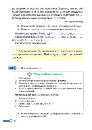 со зверями Алиса, но она проспала. Хорошо, что зв..рей
было немного, они м..гли обходит..ся з-.мным воздухом.
Только под стеклянный ящик с жуками я подставил печ.. ,
потому что эти жуки привыкли ж..ть в тепле.
По Киру Булычёву
3. Спиши текст, вставляя, где нужно, пропущенные буквы.
4. Выпиши глаголы по их грамматическим значениям.
Настоящее время: 2-е л., ед. ч. — ...; 3-є л., ед. ч. — ....
Прошедшее время: ед. ч., м. р. — ... ; ед. ч., ж. р. — ... ;
ед. ч., ср. р. — ... ; мн. ч. — ... .
Неопределённая форма: ... .
В предложении глагол чаще всего выступает в роли
сказуемого. Например: Пчёлы гудят. Идёт проливной
дождь.
Прочитай памятку.
План разбора глагола
1. Часть речи.
2. Начальная форма (неопределённая форма).
3. Признаки: число, время, лицо (в настоящем, будущем вре­
мени), род (в прошедшем времени).
4. Роль в предложении (главный или второстепенный член
предложения).
Образец разбора: Ты бегаешь быстро!
1. Бегаешь — глаг.
2. Н. ф. — бегать.
3. Призн.: ед. ч., наст, вр., 2-е л.
4. Сказуемое.
2. Выполни грамматический разбор двух любых глаголов из
текста упражнения 252.
152
 