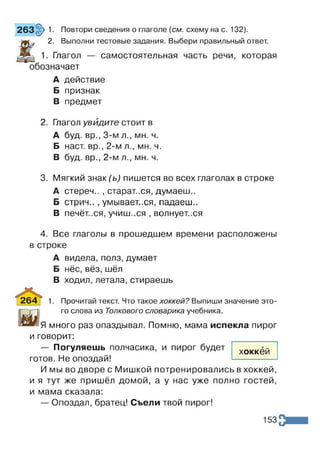 263§>1. Повтори сведения о глаголе {см. схему на с. 132).
t
2. Выполни тестовые задания. Выбери правильный ответ.
1. Глагол — самостоятельная часть речи, которая
обозначает
А действие
Б признак
В предмет
2. Глагол увидите стоит в
А буд. вр., 3-м л., мн. ч.
Б наст, вр., 2-м л., мн. ч.
В буд. вр., 2-м л., мн. ч.
3. Мягкий знак (ь) пишется во всех глаголах в строке
А стереч.. , старатися, думаєш..
Б стрич.., умывает,.ся, падаєш..
В печёт..ся, учиш..ся , волнует..ся
4. Все глаголы в прошедшем времени расположены
в строке
А видела, полз, думает
Б нёс, вёз, шёл
В ходил, летала, стираешь
I 264 | 1. Прочитай текст. Что такое хоккей? Выпиши значение это-
И
го слова из Толкового словарика учебника.
Я много раз опаздывал. Помню, мама испекла пирог
и говорит:
— Погуляешь полчасика, и пирог будет
готов. Не опоздай!
И мы во дворе с Мишкой потренировались в хоккей,
и я тут же пришёл домой, а у нас уже полно гостей,
и мама сказала:
— Опоздал, братец! Съели твой пирог!
хоккей
153
 