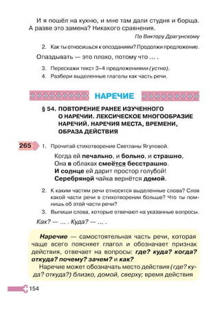 И я пошёл на кухню, и мне там дали студня и борща.
А разве это замена? Никакого сравнения.
По Виктору Драгунскому
2. Как ты относишься к опозданиям? Продолжи предложение.
Опаздывать — это плохо, потому что ... .
3. Перескажи текст 3-4 предложениями (устно).
4. Разбери выделенные глаголы как часть речи.
§ 54. ПОВТОРЕНИЕ РАНЕЕ ИЗУЧЕННОГО
О НАРЕЧИИ. ЛЕКСИЧЕСКОЕ МНОГООБРАЗИЕ
НАРЕЧИЙ. НАРЕЧИЯ МЕСТА, ВРЕМЕНИ,
ОБРАЗА ДЕЙСТВИЯ
265 1. Прочитай стихотворение Светланы Ягуповой.
Когда ей печально, и больно, и страшно,
Она в облаках смеётся бесстрашно.
И солнце ей дарит простор голубой!
Серебряной чайка вернётся домой.
2. К каким частям речи относятся выделенные слова? Слов
какой части речи в стихотворении больше? Что ты пом­
нишь об этой части речи?
3. Выпиши слова, которые отвечают на указанные вопросы.
Как? — ... . Куда? — ... .
Наречие — самостоятельная часть речи, которая
чаще всего поясняет глагол и обозначает признак
действия, отвечает на вопросы: где? куда? когда?
откуда? почему? зачем? и как?
Наречие может обозначать место действия (где? ку­
да? откуда?) близко, домой, сверху; время действия
154
 
