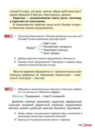 (когда?) вчера, сегодня, ночью; образ действия (как?
каким образом?) быстро, бесстрашно, далеко.
Наречие — неизменяемая часть речи, поэтому
у наречий нет окончания.
В предложении наречие чаще всего бывает второ­
степенным членом предложения.
Прочитай предложения. Распространённые они или нет?
Почему? О каких временах года идёт речь?
Когда?
Идёт снег.
Расцветают ландыши.
Припекает солнце.
Льют дожди.
2. Добавь наречия в начало предложений. Запиши их.
3. Какими стали предложения? Подчеркни в каждом пред­
ложении грамматическую основу.
Многие наречия образуются от прилагательных при
помощи суффикса -о. Например: медленный — мед­
ленно, быстрый — быстро.
267 1. Образуй от прилагательных наречия с помощью суффик­
са -о и запиши их. Обозначь суффикс.
Образец. Правдивый — (как?) правдиво.
Далёкий, смелый, красивый, чудесный, прекрасный,
сильный, высокий, радостный, весёлый, задумчивый,
мягкий, низкий, удобный, важный, близкий, трусливый.
2. Найди среди получившихся наречий пары синонимов и
антонимов. Каких пар получилось больше?
3*. Запиши 3-4 словосочетания глагол + наречие.
155
 