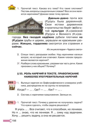 268 Г 1• Прочитай текст. Какова его тема? Кто такие плотники?
Поставь вопросы к выделенным словам? Все ли они явля­
ются наречиями? Докажи свою точку зрения.
Давным-давно почти вся
(Р,р)усь была деревянной.
Свои истоки деревянное
строительство берёт (в)бога-
той культуре (К,к)иевской
(Р,р)уси и Великого (Н,Нов­
города. Без гвоздей надёжно рубили плотники на
(Р,р)уси срубы и церкви, украшали их красивыми узо­
рами. Изящно, горделиво смотрятся эти строения и
сейчас.
Из энциклопедии «Чудеса света»
2. Спиши текст, раскрывая скобки. Над наречиями напиши
вопрос, на который они отвечают. Каким членом предло­
жения являются наречия?
3*. Разбери слова красивыми, узорами как часть речи. Какие
признаки у них общие? Почему?
§ 55. РОЛЬ НАРЕЧИЙ В ТЕКСТЕ. ПРАВОПИСАНИЕ
НАИБОЛЕЕ УПОТРЕБИТЕЛЬНЫХ НАРЕЧИЙ
1. Выпиши наречия из Орфографического словарика учеб­
ника, распределив их на группы по вопросам.
Когда? — ... . Где? — ... . Как? — ... .
2. Составь с наречиями предложения. Запиши их.
1. Прочитай текст. Почему у девочки не получалась задача?
Что нужно сделать, чтобы задача решилась?
Я учусь ... . Все считают, что я способная, но ленивая.
Но я ... знаю, что не ленивая. Я ... сижу над задачами.
Хочу ... решить задачу, а она не решается.
156
 
