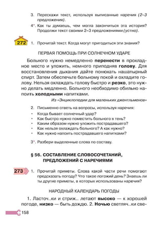3. Перескажи текст, используя выписанные наречия (2 -3
предложения).
4*. Как ты думаешь, чем могла закончиться эта история?
Продолжи текст своими 2-3 предложениями (устно).
1. Прочитай текст. Когда могут пригодиться эти знания?
ПЕРВАЯ ПОМОЩЬ ПРИ СОЛНЕЧНОМ УДАРЕ
Больного нужно немедленно перенести в прохлад­
ное место и уложить, немного приподняв голову. Для
восстановления дыхания дайте понюхать нашатырный
спирт. Затем обеспечьте больному покой и охладите го­
лову. Нельзя охлаждать голову быстро и резко, это нуж­
но делать медленно. Больного необходимо обильно на­
поить холодными напитками.
Из «Энциклопедии для маленьких джентльменов»
2. Письменно ответь на вопросы, используя наречия:
• Когда бывает солнечный удар?
• Как быстро нужно поместить больного в тень?
• Каким образом нужно уложить пострадавшего?
• Как нельзя охлаждать больного? А как нужно?
• Как нужно напоить пострадавшего напитками?
3*. Разбери выделенные слова по составу.
§ 56. СОСТАВЛЕНИЕ СЛОВОСОЧЕТАНИЙ,
ПРЕДЛОЖЕНИЙ С НАРЕЧИЯМИ
273 1. Прочитай приметы. Слова какой части речи помогают
предсказать погоду? Что такое погожий день? Знаешь ли
ты другие приметы, в которых использованы наречия?
НАРОДНЫЙ КАЛЕНДАРЬ ПОГОДЫ
1. Ласточ.жи и стриж., летают высоко — к хорошей
погоде, низко — быть дождю. 2. Ночью светляч..ки све-
158
 