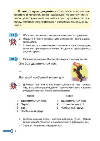 В текстах-рассуждениях говорится о причинах
свойств и явлений. Текст-рассуждение состоит из те­
зиса (утверждения основной мысли), доказательств к
нему, которые подтверждают основную мысль, и вы­
вода.
Обсудите, что нового вы узнали о тексте-рассуждении.
Найдите в тексте рубрики «Это интересно!» тезис и дока­
зательство.
Спиши текст о лексическом значении слова благодарю,
вставляя пропущенные буквы. Выдели в однокоренных
словах корень.
Рассмотри рисунок. Прочитай зачин и концовку текста.
Это был удивительный пёс.
Вот такой необычный у меня друг.
2. Договоритесь, кто из вас будет составлять текст-описа­
ние, а кто текст-рассуждение. Прочитайте планы к вашим
будущим текстам. Чем они отличаются?
План
1. Удивительный пёс.
2. Окрас.
3. Уши.
4. Необычный друг.
План
1. Удивительный пёс.
2. Что же он умеет?
3. Необычный друг.
3. Выбери нужный план и составь рассказ (устно). Найди
тезис, доказательство и вывод в тексте-рассуждении.
4*. Запиши понравившийся рассказ.
16
 