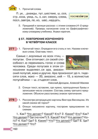 276 [ 1. Прочитай слова.
П..ук, ..днажды, пут..шествие, ш..ссе,
стр..коза, увид..ть, з..кат, сверху, слева,
послезавтра, ле..ко, шес..надцать.
2. Придумай и запиши рассказ с этими словами (4 -5 пред­
ложений). Проверь написание слов по Орфографичес­
кому словарику учебника. Укажи наречия.
послезавтра
§ 57. ПОВТОРЕНИЕ ИЗУЧЕННОГО
В ЧЕТВЁРТОМ КЛАССЕ
_____Л у
277 1- Прочитай текст. Определи его стиль и тип. Назови ключе­
вые слова. Озаглавь текст.
Самые говорливые из всех птиц —
попугаи. Они отличают..ся своей спо-
собност..ю перенимать голос и слова
человека. Среди попугаев в этом от­
ношении выделяют..ся ара, амазон­
ский попугай, жако и другие. Ара произносит до пятиде­
сяти слов, жако — 20, амазоне..кий — 15, а волнистые
попугайчики — шестьдесят слов.
Николай Дроздов, Алексей Макеев
2. Спиши текст, вставляя, где нужно, пропущенные буквы и
записывая числа словами. Составь схему третьего пред­
ложения. Объясни расстановку знаков препинания.
278 1. Рассмотри репродукцию картины Виктора Васнецова. Из
какой сказки её герои?
2. Опиши письменно картину, построив предложения по
схемам.
1. Как? Что делает? Какой? Кто? 2. Какая? Кто? Как?
Что делает? Где (на ком?) 3. Какой? Кто? Что делает? Ко­
го? 4. Как? Где? 5. Какие? Что? Что делают? Где? 6. Где?
Что делает? Что?
160
 