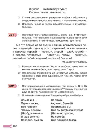 (С)лева — низкий звук гудит,
Словно рядом шмель летит.
2. Спиши стихотворение, раскрывая скобки и обозначая у
существительных, прилагательных и глаголов окончание.
3. Определи число и падеж прилагательных и существи­
тельных.
281 1. Прочитай текст. Найди в нём {см. схему на с. 110) числи­
тельные. Что такое имя числительное? Какие части речи
использованы в тексте чаще, чем другие? Для чего?
А в это время из-за льдины вышли семь больших бе­
лых медведей, один другого страшней, и направились
к девочке: первый — нервный, второй — злой, третий —
в берете, четвёртый — потёртый, пятый — помятый,
шестой — рябой, седьмой — самый большой.
По Валентину Катаеву
2. Выпиши числительные. Укажи в скобках, какие они —
количественные (кол.) или порядковые (пор.).
3*. Просклоняй словосочетание четвёртый медведь. Какие
признаки у этих слов одинаковые? Чем эти части речи
отличаются?
282 1. Повтори сведения о местоимении {см. схемы с. 121). На
какие группы делятся местоимения? Чем они отличаются
друг от друга? Как изменяются местоимения?
2. Прочитай стихотворение Владимира Орлова «Глобус».
Земля и я —
Одно и то же,
Все говорят,
Что мы похожи.
(Не)будь меня —
И шар земной,
Наверно, был бы
Не такой!
Ах, что с Землёй
Произошло бы!
Она бы (не)была кругла!
(Не)знаю просто,
На кого бы
Она похожею была.
162
 