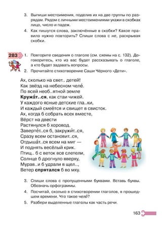 3. Выпиши местоимения, поделив их на две группы по раз­
рядам. Рядом с личными местоимениями укажи в скобках
лицо, число и падеж.
4. Как пишутся слова, заключённые в скобки? Какое пра­
вило нужно повторить? Спиши слова с не, раскрывая
скобки.
1. Повторите сведения о глаголе (см. схемы на с. 132). До­
говоритесь, кто из вас будет рассказывать о глаголе,
а кто будет задавать вопросы.
2. Прочитайте стихотворение Саши Чёрного «Дети».
Ах, сколько на свет., детей!
Как звёзд на небесном челе.
По всей необъятной земле
Кружёт..ся, как стаи чижей.
У каждого ясные детские гла.жи,
И каждый смеётся и свищет в свисток.
Ах, когда б собрать всех вместе,
Вёрст на двести
Растянулся б хоровод.
Завертеться б, закружиться,
Сразу всем остановит.ся,
Отдышат.ся всем на миг —
И поднять весёлый крик.
Птиц., б с веток все слетели,
Солнце б дрогнуло вверху,
Мурав..и б удрали в щел..,
Ветер спрятался б во мху.
3. Спиши слова с пропущенными буквами. Вставь буквы.
Обозначь орфограммы.
4. Посчитай, сколько в стихотворении глаголов, в прошед­
шем времени. Что такое чело?
5. Разбери выделенные глаголы как часть речи.
163
 