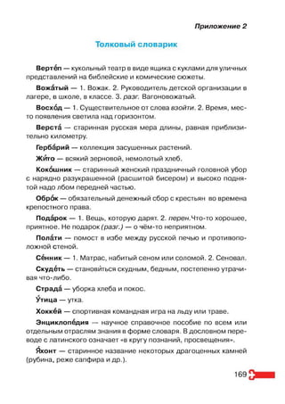 Приложение 2
Толковый словарик
Вертёп — кукольный театр в виде ящика с куклами для уличных
представлений на библейские и комические сюжеты.
Вожётый — 1. Вожак. 2. Руководитель детской организации в
лагере, в школе, в классе. 3. разг. Вагоновожатый.
Восхбд — 1. Существительное от слова взойти. 2. Время, мес­
то появления светила над горизонтом.
Верстё — старинная русская мера длины, равная приблизи­
тельно километру.
Гербёрий — коллекция засушенных растений.
ЖЙто — всякий зерновой, немолотый хлеб.
Кокбшник — старинный женский праздничный головной убор
с нарядно разукрашенной (расшитой бисером) и высоко подня­
той надо лбом передней частью.
Обрбк — обязательный денежный сбор с крестьян во времена
крепостного права.
Подёрок — 1. Вещь, которую дарят. 2. перен.Что-то хорошее,
приятное. Не подарок (разг.) — о чём-то неприятном.
Полёти — помост в избе между русской печью и противопо­
ложной стеной.
С ённик— 1. Матрас, набитый сеном или соломой. 2. Сеновал.
Скудёть — становиться скудным, бедным, постепенно утрачи­
вая что-либо.
Страдё — уборка хлеба и покос.
^тица — утка.
Хоккёй — спортивная командная игра на льду или траве.
Энциклопёдия — научное справочное пособие по всем или
отдельным отраслям знания в форме словаря. В дословном пере­
воде с латинского означает «в кругу познаний, просвещения».
&сонт — старинное название некоторых драгоценных камней
(рубина, реже сапфира и др.).
169
 