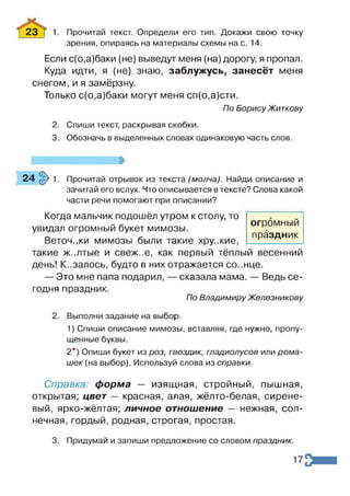 23 Т 1. Прочитай текст. Определи его тип. Докажи свою точку
зрения, опираясь на материалы схемы на с. 14.
Если с(о,а)баки (не) выведут меня (на) дорогу, я пропал.
Куда идти, я (не) знаю, заблужусь, занесёт меня
снегом, и я замёрзну.
Только с(о,а)баки могут меня сп(о,а)сти.
По Борису Житкову
2. Спиши текст, раскрывая скобки.
3. Обозначь в выделенных словах одинаковую часть слов.
24§>1. Прочитай отрывок из текста (молча). Найди описание и
зачитай его вслух. Что описывается в тексте? Слова какой
части речи помогают при описании?
Когда мальчик подошёл утром к столу, то
увидал огромный букет мимозы.
Веточ.жи мимозы были такие хру.жие,
такие ж..лтые и свеж..е, как первый тёплый весенний
день! Казалось, будто в них отражается со..нце.
— Это мне папа подарил, — сказала мама. — Ведь се­
годня праздник.
По Владимиру Железникову
2. Выполни задание на выбор.
1) Спиши описание мимозы, вставляя, где нужно, пропу­
щенные буквы.
2*) Опиши букет из роз, гвоздик, гладиолусов или рома­
шек (на выбор). Используй слова из справки.
Справка: форма — изящная, стройный, пышная,
открытая; цвет — красная, алая, жёлто-белая, сирене­
вый, ярко-жёлтая; личное отношение — нежная, сол­
нечная, гордый, родная, строгая, простая.
3. Придумай и запиши предложение со словом праздник.
огромный
праздник
17
 
