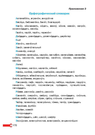 Приложение 3
Орфографический словарик
Автомобиль, агроном, аккуратно
Беседа, библиотека, билёт, благодарю
Вагон, вежливость, видеть, внизу, возле, вокзал, вопрос,
восемнадцать, восход
Газета, герой, гореть, горизонт
Двадцать, двенадцать, девятнадцать, директор
Ещё
Желать, железный
Закат, замечательный
Инженер, иногда
Кажется, календарь, карман, кастрюля, килограмм, километр,
клеить, коллектив, компьютер, конечно, космос, космонавт,
костюм
Легко
Медленно, металл, молоток, мягкий
Назад, налево, наоборот, направо, неужели, ничего
Обидеться, обязательно, огромный, одиннадцать, однажды,
около, особенно, отдохнуть
Пассажир, па^к, перрон, пешеход, победа, подарок, подруга,
помогать, портрет, послезавтра, праздник, путешествие,
пятнадцать
Разве, разговор, ракета, рассказ
Самолёт, сверкать, сверху, свобода, семнадцать, сколько,
слева, снйзу, справа, сорок, сразу, столько, стрекоза
Театр, телевизор, телеграмма, тонна, топор, тринадцать
Фамилия, футбол
Хозяин, хоккей
Четырнадцать
Шестнадцать, шёл, шоссе, шофёр
Экскурсия, электричество, электровоз, энциклопедия
170
 