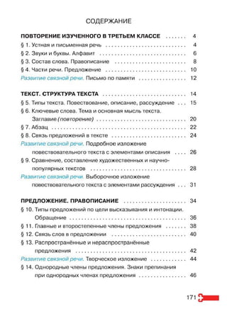 СОДЕРЖАНИЕ
ПОВТОРЕНИЕ ИЗУЧЕННОГО В ТРЕТЬЕМ КЛАССЕ ............ 4
§ 1. Устная и письменная речь ..................................................... 4
§ 2. Звуки и буквы. Алфавит .......................................................... 6
§ 3. Состав слова. Правописание ............................................... 8
§ 4. Части речи. Предложение ..................................................... 10
Развитие связной речи. Письмо по памяти ............................... 12
ТЕКСТ. СТРУКТУРА ТЕКСТА ........................................................ 14
§ 5. Типы текста. Повествование, описание, рассуждение . . . 15
§ 6. Ключевые слова. Тема и основная мысль текста.
Заглавие(повторение)............................................................ 20
§ 7. Абзац .......................................................................................... 22
§ 8. Связь предложений в тексте ................................................. 24
Развитие связной речи. Подробное изложение
повествовательного текста с элементами описания . . . . 26
§ 9. Сравнение, составление художественных и научно-
популярных текстов ................................................................ 28
Развитие связной речи. Выборочное изложение
повествовательного текста с элементами рассуждения . . . 31
ПРЕДЛОЖЕНИЕ. ПРАВОПИСАНИЕ ......................................... 34
§ 10. Типы предложений по цели высказывания и интонации.
Обращение.............................................................................. 36
§11. Главные и второстепенные члены предложения ............. 38
§ 12. Связь слов в предложении ................................................. 40
§ 13. Распространённые и нераспространённые
предложения .......................................................................... 42
Развитие связной речи. Творческое изложение ....................... 44
§ 14. Однородные члены предложения. Знаки препинания
при однородных членах предложения ............................... 46
171
 