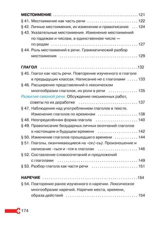 МЕСТОИМЕНИЕ..................................................................................121
§ 41. Местоимение как часть р е ч и .................................................122
§ 42. Личные местоимения, их изменение и правописание ... 124
§ 43. Указательные местоимения. Изменение местоимений
по падежам и числам, в единственном числе —
по родам ....................................................................................127
§ 44. Роль местоимений в речи. Грамматический разбор
местоимения ............................................................................129
ГЛАГОЛ ............................................................................................. 132
§ 45. Глагол как часть речи. Повторение изученного о глаголе
в предыдущих классах. Написание не с глаголами........ 133
§ 46. Расширение представлений о лексическом
многообразии глаголов, их роли в речи ............................ 135
Развитие связной речи. Обсуждение письменных работ,
советы по их доработке ......................................................... 137
§ 47. Наблюдения над употреблением глаголов в тексте.
Изменение глаголов по временам .......................................138
§ 48. Неопределённая форма глагола .........................................140
§ 49. Правописание безударных личных окончаний глаголов
в настоящем и будущем времени .......................................142
§ 50. Изменение глаголов прошедшего времени ...................... 144
§ 51. Глаголы, оканчивающиеся на -ся(-сь). Произношение и
написание -ться и -тся в глаголах .......................................146
§ 52. Составление словосочетаний и предложений
с глаголами ..............................................................................149
§ 53. Разбор глагола как части речи .............................................151
НАРЕЧИЕ ........................................................................................... 154
§ 54. Повторение ранее изученного о наречии. Лексическое
многообразие наречий. Наречия места, времени,
образа действий ..................................................................... 154
174
 