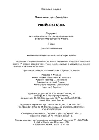 Навчальне видання
Чєлишева Ірина Леонідівна
РОСІЙСЬКА МОВА
Підручник
для загальноосвітніх навчальних закладів
з навчанням російською мовою
4 клас
(російською мовою)
Рекомендовано Міністерством освіти і науки України
Підручник створено відповідно до вимог Державного стандарту початкової
освіти. У виданні реалізуються сучасні освітні підходи з урахуванням вікових
особливостей четверокласників.
Художники В. Анікін, Л. Володимирський, В. Дунаєва, Н. Мордас
Редактор Т. Мусієнко
Макет, художнє оформлення Ю. Ясінської
Художній редактор М. Круковська
Технічний редактор Л. Ткаченко
Комп’ютерна верстка С. Овсяннікової
Коректор /. Барвінок
Підписано до друку 18.08.2015. Формат 70x100/16.
Папір офс. № 1. Гарнітура ПрагматикаС.
Ум. друк. арк. 14,256. Обл.-вид, арк. 12,27. Ум. фарбовідб. 57,024.
Наклад 7000 прим. Зам. №
Видавництво «Грамота», вул. Паньківська, 25, оф. 15. м. Київ, 01033.
Тел./факс: (044) 253-98-04. Електронна адреса: gramotanew@bigmir.net;
www.gramota.kiev.ua
Свідоцтво про внесення до Державного реєстру України суб’єкта
видавничої справи ДК № 341 від 21.02.2001 р.
Віддруковано з готових діапозитивів видавництва «Грамота» на ПП «ЮНІСОФТ»
61036, м. Харків, вул. Морозова, 13 Б
Свідоцтво ДК № 3461 від 14.04.2009 р.
 