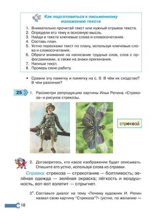 Как подготовиться к письменному
изложению текста
1. Внимательно прочитай текст или нужный отрывок текста.
2. Определи его тему и основную мысль.
3. Найди в тексте ключевые слова и словосочетания.
4. Составь план.
5. Устно перескажи текст по плану, используя ключевые сло­
ва и словосочетания.
6. Обрати внимание на написание трудных слов, слов с ор­
фограммами, а также на знаки препинания.
7. Напиши текст.
8. Проверь свою работу.
• Сравни эту памятку и памятку на с. 9. В чём их сходство?
В чём различие?
Рассмотри репродукцию картины Ильи Репина «Стреко­
за» и рисунок стрекозы.
2. Договоритесь, кто какое изображение будет описывать.
Опишите его устно, используя слова из справки.
Справка: стрекоза — стрекотание — болтливость; зе­
лёная одежда — зелёная окраска; лёгкость и воздуш­
ность, вот-вот взлетит — спрыгнет.
3*. Составьте диалог на тему «Почему художник И. Репин
назвал свою картину “Стрекоза”?» [устно, по желанию —
 