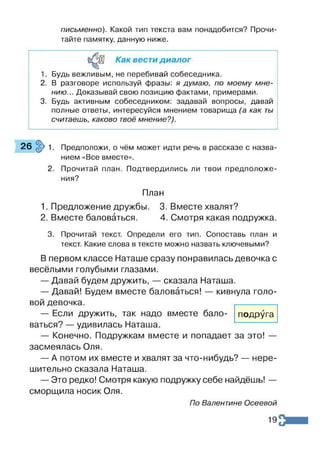 письменно). Какой тип текста вам понадобится? Прочи­
тайте памятку, данную ниже.
Как вести диалог
1. Будь вежливым, не перебивай собеседника.
2. В разговоре используй фразы: я думаю, по моему мне­
нию... Доказывай свою позицию фактами, примерами.
3. Будь активным собеседником: задавай вопросы, давай
полные ответы, интересуйся мнением товарища (а как ты
считаешь, каково твоё мнение?).
2 6 ^ 1 . Предположи, о чём может идти речь в рассказе с назва­
нием «Все вместе».
2. Прочитай план. Подтвердились ли твои предположе­
ния?
План
1. Предложение дружбы. 3. Вместе хвалят?
2. Вместе баловаться. 4. Смотря какая подружка.
3. Прочитай текст. Определи его тип. Сопоставь план и
текст. Какие слова в тексте можно назвать ключевыми?
В первом классе Наташе сразу понравилась девочка с
весёлыми голубыми глазами.
— Давай будем дружить, — сказала Наташа.
— Давай! Будем вместе баловаться! — кивнула голо­
вой девочка.
подруга
— Если дружить, так надо вместе бало­
ваться? — удивилась Наташа.
— Конечно. Подружкам вместе и попадает за это! —
засмеялась Оля.
— А потом их вместе и хвалят за что-нибудь? — нере­
шительно сказала Наташа.
— Это редко! Смотря какую подружку себе найдёшь! —
сморщила носик Оля.
По Валентине Осеевой
19
 