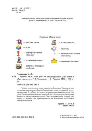 УДК 811.161.1 (075.2)
ББК81.2РОС-9
4-38
Рекомендовано Министерством образования и науки Украины
(приказ МОН Украины от 20.07.2015 г. № 777)
Условные обозначения:
— работа в парах;
— игра;
— орфографическое
правило;
— проверяем знания
— это интересно;
— памятка;
* — задание повышенной
сложности;
— домашнее задание.
— работа со словарём
учебника;
Челыш ева И. Л.
4-38 Русский язык : учеб, для 4 кл. общеобразоват. учеб, завед. с
обуч. на рус. яз. / И. Л. Челышева. —
■К. : Грамота, 2015. —■176 с. :
ил.
15ВЫ 978-966-349-532-3
Учебник подготовлен в соответствии с требованиями Государственно­
го стандарта начального общего образования и новой программой по рус­
скому языку. В учебнике реализуются современные образовательные под­
ходы. Подача учебного материала способствует формированию ключевых,
базовых и предметных компетенций. Тексты упражнений и заданий, язы­
ковых и речевых тем ориентированы на возрастные особенности
четвероклассников.
УДК 811.161.1(075.2)
ББК 81.2 Рос-9
ISBN 978-966-349-532-3
© Челышева И. Л., 2015
© Издательство «Грамота», 2015
 