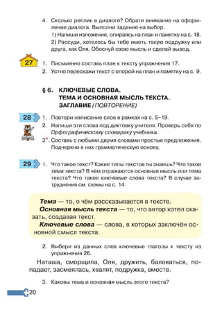 4. Сколько реплик в диалоге? Обрати внимание на оформ­
ление диалога. Выполни задание на выбор.
1) Напиши изложение, опираясь на план и памятку на с. 18.
2) Рассуди, хотелось бы тебе иметь такую подружку или
друга, как Оля. Обоснуй свою мысль и сделай вывод.
27 7 1. Письменно составь план к тексту упражнения 17.
2. Устно перескажи текст с опорой на план и памятку на с. 9.
28 1. Повтори написание слов в рамках на с. 5-19.
*
2. Напиши эти слова под диктовку учителя. Проверь себя по
Орфографическому словарику учебника.
3*. Составь с любыми двумя словами простые предложения.
тема текста? В чём отражаются основная мысль или тема
текста? Что такое ключевые слова текста? В случае за­
труднения см. схемы на с. 14.
Тема — то, о чём рассказывается в тексте.
Основная мысль текста — то, что автор хотел ска­
зать, создавая текст.
Ключевые слова — слова, в которых заключён ос­
новной смысл текста.
2. Выбери из данных слов ключевые глаголы к тексту из
упражнения 26.
Наташа, сморщила, Оля, дружить, баловаться, по­
падает, засмеялась, хвалят, подружка, вместе.
§ 6. КЛЮЧЕВЫЕ СЛОВА.
ТЕМА И ОСНОВНАЯ МЫСЛЬ ТЕКСТА.
ЗАГЛАВИЕ (ПОВТОРЕНИЕ)
Подчеркни в них грамматическую основу.
Что такое текст? Какие типы текстов ты знаешь? Что такое
3. Каковы тема и основная мысль этого текста?
 