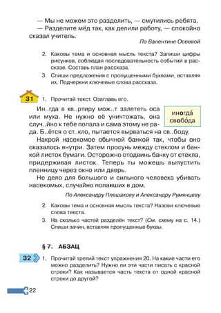 — Мы не можем это разделить, — смутились ребята.
— Разделите мёд так, как делили работу, — спокойно
сказал учитель.
По Валентине Осеевой
2. Каковы тема и основная мысль текста? Запиши цифры
рисунков, соблюдая последовательность событий в рас­
сказе. Составь план рассказа.
3. Спиши предложения с пропущенными буквами, вставляя
их. Подчеркни ключевые слова рассказа.
3 1 ^ 1. Прочитай текст. Озаглавь его.
Ин..гда в кв..ртиру мож..т залететь оса
или муха. Не нужно её уничтожать, она
случайно к тебе попала и сама этому не ра­
да. Б..ётся о ст..кпо, пытается вырваться на свободу.
Накрой насекомое обычной банкой так, чтобы оно
оказалось внутри. Затем просунь между стеклом и бан­
кой листок бумаги. Осторожно отодвинь банку от стекла,
придерживая листок. Теперь ты можешь выпустить
пленницу через окно или дверь.
Не дело для большого и сильного человека убивать
насекомых, случайно попавших в дом.
По Александру Плешакову и Александру Румянцеву
2. Каковы тема и основная мысль текста? Назови ключевые
слова текста.
3. На сколько частей разделён текст? {См. схему на с. 14.)
Спиши зачин, вставляя пропущенные буквы.
иногда
свобода
§7. АБЗАЦ
32 1. Прочитай третий текст упражнения 20. На какие части его
можно разделить? Нужно ли эти части писать с красной
строки? Как называется часть текста от одной красной
строки до другой?
22
 