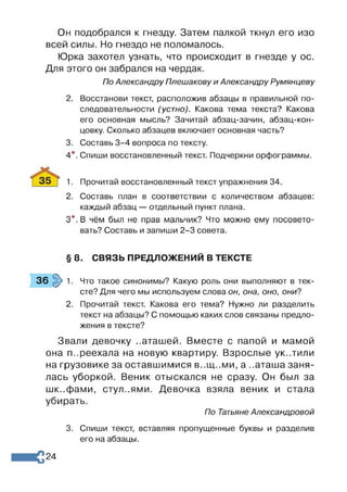 Он подобрался к гнезду. Затем палкой ткнул его изо
всей силы. Но гнездо не поломалось.
Юрка захотел узнать, что происходит в гнезде у ос.
Для этого он забрался на чердак.
По Александру Плешакову и Александру Румянцеву
2. Восстанови текст, расположив абзацы в правильной по­
следовательности (устно). Какова тема текста? Какова
его основная мысль? Зачитай абзац-зачин, абзац-кон­
цовку. Сколько абзацев включает основная часть?
3. Составь 3-4 вопроса по тексту.
4*. Спиши восстановленный текст. Подчеркни орфограммы.
1. Прочитай восстановленный текст упражнения 34.
2. Составь план в соответствии с количеством абзацев:
каждый абзац — отдельный пункт плана.
3*. В чём был не прав мальчик? Что можно ему посовето­
вать? Составь и запиши 2-3 совета.
§ 8. СВЯЗЬ ПРЕДЛОЖЕНИЙ В ТЕКСТЕ
3 6 §> 1. Что такое синонимы? Какую роль они выполняют в тек­
сте? Для чего мы используем слова он, она, оно, они?
2. Прочитай текст. Какова его тема? Нужно ли разделить
текст на абзацы? С помощью каких слов связаны предло­
жения в тексте?
Звали девочку ..аташей. Вместе с папой и мамой
она п..реехала на новую квартиру. Взрослые ук..тили
на грузовике за оставшимися в..щ..ми, а ..аташа заня­
лась уборкой. Веник отыскался не сразу. Он был за
шк..фами, стул..ями. Девочка взяла веник и стала
убирать.
По Татьяне Александровой
3. Спиши текст, вставляя пропущенные буквы и разделив
его на абзацы.
24
 