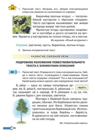 39_Г 1. Прочитай текст. Исправь его, убирая повторяющиеся
слова или заменяя их синонимами из справки.
Бирючина (волчьи ягоды) — теплолю­
бивый кустарник с чёрными плодами.
Часто кустарник высаживают как живую
изгородь вокруг частных домов.
Ядовитые ягоды кустарника созрева­
ют в сентябре и долго остаются на вет­
вях. Ядовиты у кустарника не только плоды, но и листья.
Из журнала «Юный натуралист»
Справка: растение, кусты, бирючина, волчьи ягоды.
2. Запиши исправленный текст.
РАЗВИТИЕ СВЯЗНОЙ РЕЧИ
ПОДРОБНОЕ ИЗЛОЖЕНИЕ ПОВЕСТВОВАТЕЛЬНОГО
ТЕКСТА С ЭЛЕМЕНТАМИ ОПИСАНИЯ
40 §> 1. Прочитай текст. Определи его тему и основную мысль. Най­
ди в тексте части, относящиеся к повествованию. Какие
части текста содержат описание? Что в них описывается?
Какой вывод можно сделать при определении типа текста?
Б..рёза — одно из самых популярных де­
рев..ев. Б..рёза белоствольная, б..рёзонька —
так называют её в народе. В б..рёзовом л..су св..тло.
Б..резняк будто г..рит изнутри, светится.
Исстари с берёзой были связаны тра­
диции, обычаи. Из берёзовых веток дела­
ли веники для бани. Известен своим
приятным вкусом берёзовый сок. Исполь­
зовалась и кора берёзы — берёста.
В древности на ней писали, изготавлива­
ли из неё посуду.
Из «Учительской газеты»
гореть
26
 
