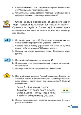 2. С помощью каких слов соединяются предложения в тек­
сте? Придумай к тексту заголовок.
3. Спиши первый абзац, вставляя пропущенные буквы. Какие
орфографические правила нужно повторить?
Слово берёза произошло от древнего корня
-бер-, который толковался как «светлый, ясный».
Сравните — берёста. Слово берёза имеет «род­
ственников» в польском, чешском, литовском и дру­
гих языках.
41 $>1. Прочитай памятку на с. 18. Какие пункты памятки уже вы­
полнены тобой при работе с упражнением 40?
2. Составь план к тексту упражнения 40. Сколько пунктов
плана у тебя получилось? Объясни, почему.
3. Выпиши из текста ключевые слова. Перескажи текст
(устно).
4 2 § > 1 . Прочитай ещё раз текст упражнения 40.
2. Опираясь на план и ключевые слова, напиши на чернови­
ке изложение.
3. Проверь изложение. Перепиши его на чистовик.
4 3 | 1. Прочитай стихотворение Павла Кудрявцева. Докажи, что
это текст. Какова его главная мысль? Почему нужно защи­
щать деревья, какую пользу они нам приносят? Обоснуй
своё мнение.
Белая б..рёза, милая с..стра.
Ты расти, (не) бойся злого т..пора.
Белая б..рёза — птиц., (по) в..твям,
Я тебя (в) обиду никому (не) дам.
топор
2. Спиши стихотворение, вставляя пропущенные буквы и
раскрывая скобки.
27
 