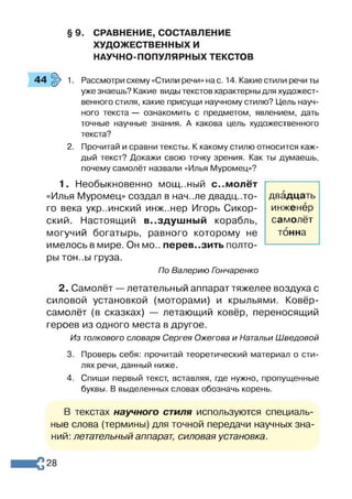 § 9. СРАВНЕНИЕ, СОСТАВЛЕНИЕ
ХУДОЖЕСТВЕННЫХ И
НАУЧНО-ПОПУЛЯРНЫХ ТЕКСТОВ
44 §> 1. Рассмотри схему «Стили речи» нас. 14. Какие стили речи ты
уже знаешь? Какие виды текстов характерны для художест­
венного стиля, какие присущи научному стилю? Цель науч­
ного текста — ознакомить с предметом, явлением, дать
точные научные знания. А какова цель художественного
текста?
2. Прочитай и сравни тексты. К какому стилю относится каж­
дый текст? Докажи свою точку зрения. Как ты думаешь,
почему самолёт назвали «Илья Муромец»?
1. Необыкновенно М О Щ ..НЫ Й с..молёт
«Илья Муромец» создал в нач..ле двадц..то­
го века украинский инж..нер Игорь Сикор­
ский. Настоящий воздушный корабль,
могучий богатырь, равного которому не
имелось в мире. Он мо.. перевозить полто­
ры тон..ы груза.
По Валерию Гэнчаренко
2. Самолёт —летательный аппарат тяжелее воздуха с
силовой установкой (моторами) и крыльями. Ковёр-
самолёт (в сказках) — летающий ковёр, переносящий
героев из одного места в другое.
Из толкового словаря Сергея Ожегова и Натальи Шведовой
3. Проверь себя: прочитай теоретический материал о сти­
лях речи, данный ниже.
4. Спиши первый текст, вставляя, где нужно, пропущенные
буквы. В выделенных словах обозначь корень.
В текстах научного стиля используются специаль­
ные слова (термины) для точной передачи научных зна­
ний: летательный аппарат, силовая установка.
двадцать
инженер
самолёт
тонна
28
 