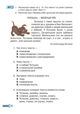Рассмотри схемы на с. 14. Что нового ты узнал (узнала)
в этом году по теме «Текст»?
Прочитай текст. Проверь себя, выполнив тестовые задания.
ТОТОШКА — ВЕСЁЛЫЙ ПЁС
Тотошка с лаем прыгал по степи,
гонялся за в..ронами и был бесконеч­
но доволен собой и своей маленькой
х-.зяйкой. У Тотошки была ч..рная
шерсть. Остренькие ушки забавно
торчали. Маленькие гла..ки весело
блестели. Тотошка никогда не скуч..л и мо.. играть с
девоч.жой целыми днями.
По Александру Волкову
1. Тип этого текста —
А описание
Б повествование с описанием
В повествование с рассуждением
2. Тема текста —
А о собаке Тотошке
Б о маленькой хозяйке
В о весёлом дне
3. Заглавие текста отражает его
А тему
Б содержание
В основную мысль
4. Ключевыми словами текста являются слова
А Тотошка, хозяйка, вороны
Б гонялся, доволен, скучал, играть
В Тотошка, доволен, гонялся, шерсть,
ушки, глазки, не скучал, играть
30
 