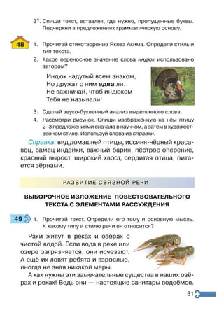 Спиши текст, вставляя, где нужно, пропущенные буквы.
Подчеркни в предложениях грамматическую основу.
3*
1.
2.
Прочитай стихотворение Якова Акима. Определи стиль и
тип текста.
Какое переносное значение слова индюк использовано
автором?
Индюк надутый всем знаком,
Но дружат с ним едва ли.
Не важничай, чтоб индюком
Тебя не называли!
3. Сделай звуко-буквенный анализ выделенного слова.
4. Рассмотри рисунок. Опиши изображённую на нём птицу
2-3 предложениями сначала в научном, а затем в художест­
венном стиле. Используй слова из справки.
Справка: вид домашней птицы, иссиня-чёрный краса­
вец, самец индейки, важный барин, пёстрое оперение,
красный вырост, широкий хвост, сердитая птица, пита­
ется зёрнами.
РАЗВИТИЕ СВЯЗНОЙ РЕЧИ
ВЫБОРОЧНОЕ ИЗЛОЖЕНИЕ ПОВЕСТВОВАТЕЛЬНОГО
ТЕКСТА С ЭЛЕМЕНТАМИ РАССУЖДЕНИЯ
4 9 § > 1 . Прочитай текст. Определи его тему и основную мысль.
К какому типу и стилю речи он относится?
Раки живут в реках и озёрах с
чистой водой. Если вода в реке или
озере загрязняется, они исчезают.
А ещё их ловят ребята и взрослые,
иногда не зная никакой меры.
А как нужны эти замечательные существа в наших озё­
рах и реках! Ведь они — настоящие санитары водоёмов.
31
 