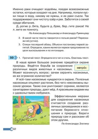 Именно раки очищают водоёмы, поедая всевозможные
остатки, которые оседают на дне. Например, попали кус­
ки пищи в воду, никому не нужны, и их раки съели. Так
поддерживают они чистоту озёр и рек. Заботятся о своей
среде обитания.
Д..рогие р..бята, будьте д..брее, бер.тите раков! Не
л..вите их помногу.
По Александру Плешакову и Александру Румянцеву
2. В какой части текста говорится о пользе раков? Переска­
жи её (устно).
3. Спиши последний абзац. Объясни постановку первой за­
пятой. Определи, каким является первое предложение по
цели высказывания и по интонации.
50 $ 1. Прочитай текст. Определи его тип и стиль. Озаглавь текст.
В наше время большое значение придаётся охране
природы. Ведётся борьба за сохранение
различных видов животных и насекомых.
Может возникнуть вопрос: зачем охранять насекомых,
их же огромное количество?
И всё-таки насекомые нуждаются в охране. Полезные
насекомые опыляют растения, без чего невозможны вы­
сокие урожаи. Также они уничтожают сорняки, являются
санитарами природы, дают мёд. А красивыми видами мы
с удовольствием любуемся.
Эффективными мерами
для сохранения насекомых
считаются создание раз­
личных заповедников и вос­
питание бережного отно­
шения к природе. Береги
природу сам и расскажи об
этом другим.
По Александру Злотину
вопрос
32
 