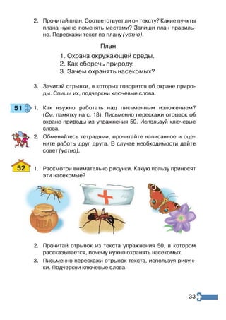 2. Прочитай план. Соответствует ли он тексту? Какие пункты
плана нужно поменять местами? Запиши план правиль­
но. Перескажи текст по плану (устно).
План
1. Охрана окружающей среды.
2. Как сберечь природу.
3. Зачем охранять насекомых?
3. Зачитай отрывки, в которых говорится об охране приро­
ды. Спиши их, подчеркни ключевые слова.
Как нэужно работать над письменным изложением?
{См. памятку на с. 18). Письменно перескажи отрывок об
охране природы из упражнения 50. Используй ключевые
слова.
Обменяйтесь тетрадями, прочитайте написанное и оце­
ните работы друг друга. В случае необходимости дайте
совет (устно).
1. Рассмотри внимательно рисунки. Какую пользу приносят
эти насекомые?
2. Прочитай отрывок из текста упражнения 50, в котором
рассказывается, почему нужно охранять насекомых.
3. Письменно перескажи отрывок текста, используя рисун­
ки. Подчеркни ключевые слова.
33
 