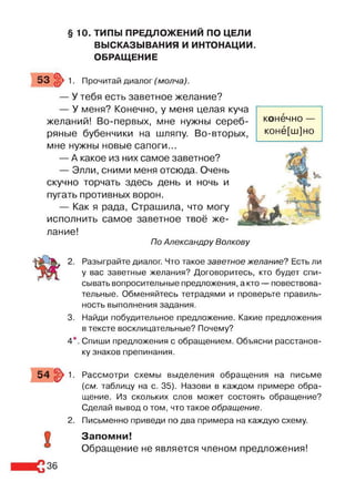§ 10. ТИПЫ ПРЕДЛОЖЕНИЙ ПО ЦЕЛИ
ВЫСКАЗЫВАНИЯ И ИНТОНАЦИИ.
ОБРАЩЕНИЕ
53 >1. Прочитай диалог (молча).
— У тебя есть заветное желание?
— У меня? Конечно, у меня целая куча
желаний! Во-первых, мне нужны сереб­
ряные бубенчики на шляпу. Во-вторых,
мне нужны новые сапоги...
— А какое из них самое заветное?
— Элли, сними меня отсюда. Очень
скучно торчать здесь день и ночь и
пугать противных ворон.
— Как я рада, Страшила, что могу
исполнить самое заветное твоё же­
лание!
По Александру Волкову
конечно —
конё[ш]но
2. Разыграйте диалог. Что такое заветное желание? Есть ли
у вас заветные желания? Договоритесь, кто будет спи­
сывать вопросительные предложения, а кто — повествова­
тельные. Обменяйтесь тетрадями и проверьте правиль­
ность выполнения задания.
3. Найди побудительное предложение. Какие предложения
в тексте восклицательные? Почему?
4*. Спиши предложения с обращением. Объясни расстанов­
ку знаков препинания.
5 4 §> 1. Рассмотри схемы выделения обращения на письме
(см. таблицу на с. 35). Назови в каждом примере обра­
щение. Из скольких слов может состоять обращение?
Сделай вывод о том, что такое обращение.
2. Письменно приведи по два примера на каждую схему.
9 Запомни!
Обращение не является членом предложения!
36
 