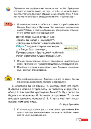 Обратись к соседу (соседке) по парте так, чтобы обращение
состояло из одного слова, из двух, из трёх, из четырёх слов.
Выиграет тот, кто составит обращение из четырёх слов. А смо­
жет ли кто-то составить обращение из пяти и более слов?
55 :р 1. Прочитай отрывок из «Сказки о попе и о работнике его
Балде» Александра Пушкина. Что означает выделенное
слово? Найди в тексте обращения. Из скольких слов со­
стоит самое длинное обращение?
Вот из моря вылез старый Бес:
«Зачем ты Балда к нам залез?»
«Балдушка погоди ты морщить море,
Оброк* сполна получишь вскоре».
...а Балда братца гладит,
Приговаривая: «Братец мой любимый
Устал бедняжка! Отдохни родимый».
2. Спиши стихотворные строки, расставляя недостающие
знаки препинания. Назови побудительные предложения.
3. Подбери к словам с подчёркнутыми буквами провероч­
ные. Запиши слова парами.
56 ] 1. Прочитай предложения. Докажи, что это не текст. Как ты
понимаешь выражение попасть в переделку?
1. Селезнёв ты не спишь? 2. Смотри папа кто идёт.
3. Алиса я сейчас отправлюсь на разведку и вернусь к
обеду. 4. Как ты себя чувствуешь Алиса? 5. Ну и попал ты
бедняга в переделку! 6. Капитан осторожнее! 7. Ну что
шустрая девчонка попалась? 8. А ну-ка честный пират
покажи нам своё лицо.
По Киру Булычёву
2. Спиши предложения, расставляя знаки препинания. Ря­
дом с каждым предложением запиши в скобках, какое
оно по цели высказывания.
отдохнуть
37
 